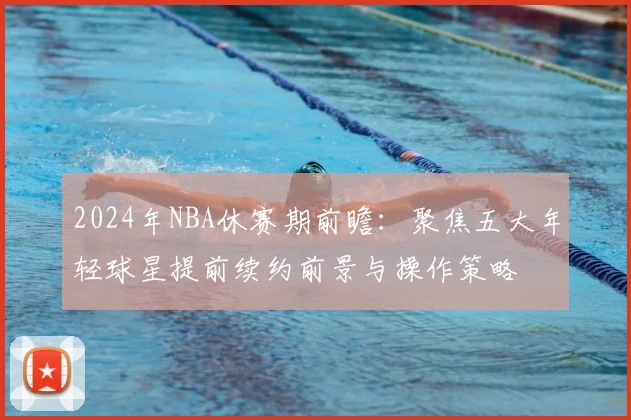 2024年NBA休赛期前瞻：聚焦五大年轻球星提前续约前景与操作策略