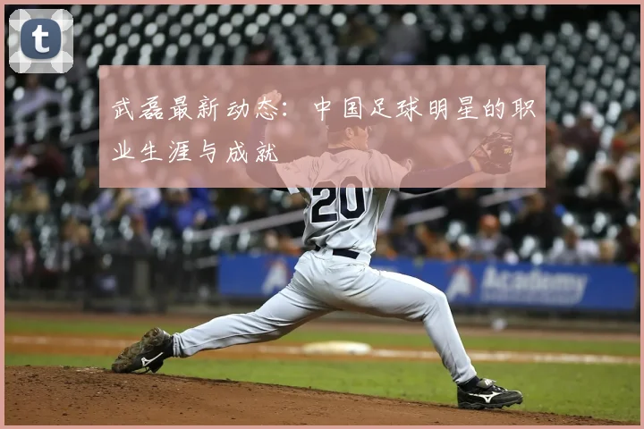 武磊最新动态：中国足球明星的职业生涯与成就