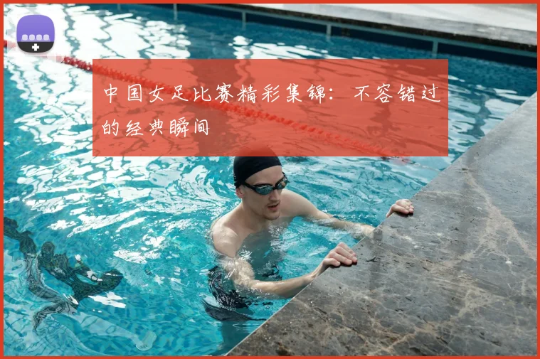 中国女足比赛精彩集锦:不容错过的经典瞬间