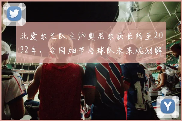 北爱尔兰队主帅奥尼尔获长约至2032年，合同细节与球队未来规划解析