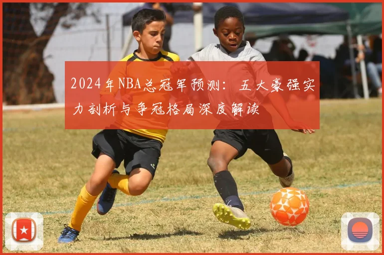 2024年NBA总冠军预测：五大豪强实力剖析与争冠格局深度解读
