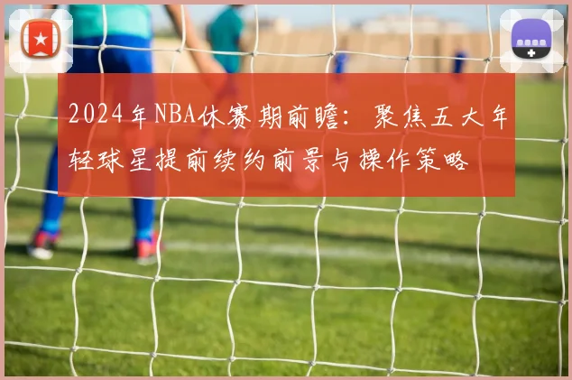 2024年NBA休赛期前瞻：聚焦五大年轻球星提前续约前景与操作策略