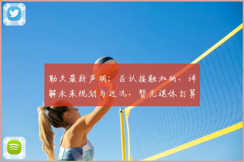 勒夫最新声明：否认接触加纳，详解未来规划与近况，暂无退休打算