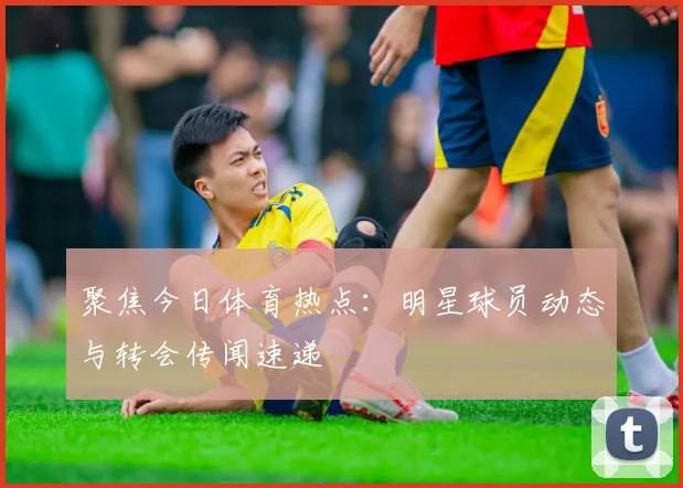 聚焦今日体育热点：明星球员动态与转会传闻速递