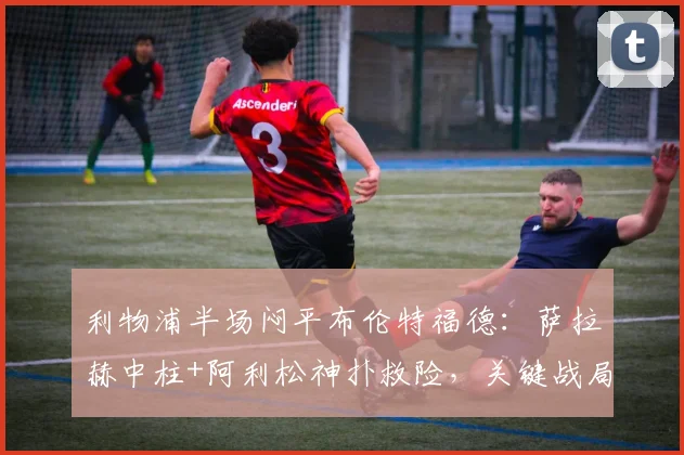 利物浦半场闷平布伦特福德：萨拉赫中柱+阿利松神扑救险，关键战局全解析