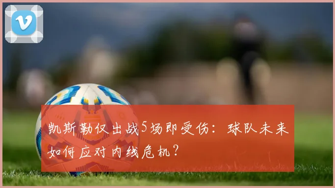 凯斯勒仅出战5场即受伤：球队未来如何应对内线危机？