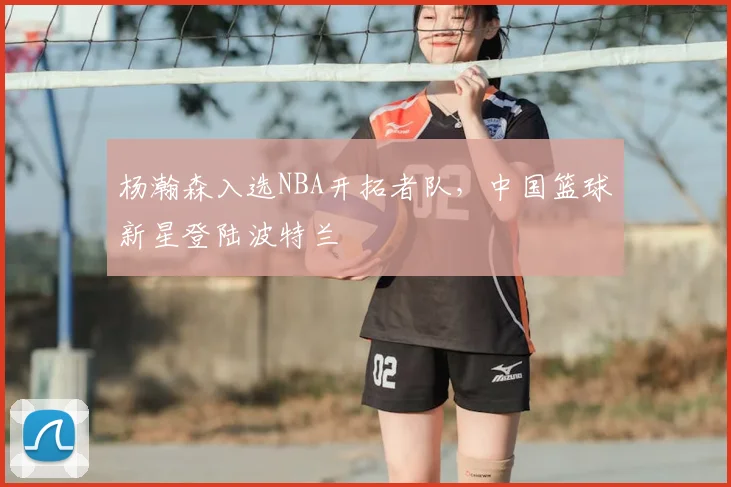 杨瀚森入选NBA开拓者队,中国篮球新星登陆波特兰