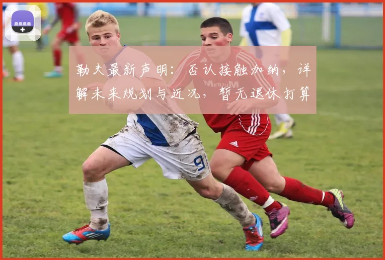 勒夫最新声明：否认接触加纳，详解未来规划与近况，暂无退休打算