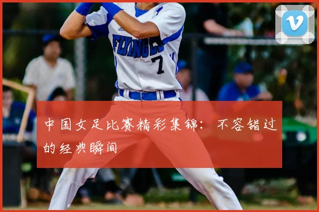中国女足比赛精彩集锦:不容错过的经典瞬间