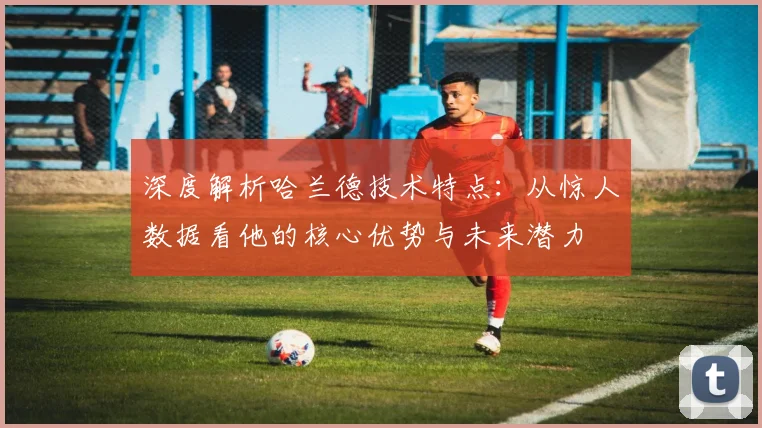 深度解析哈兰德技术特点：从惊人数据看他的核心优势与未来潜力