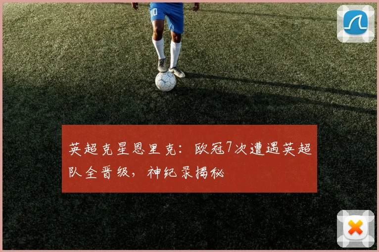 英超克星恩里克：欧冠7次遭遇英超队全晋级，神纪录揭秘